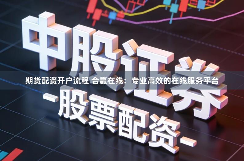 期货配资开户流程 合赢在线：专业高效的在线服务平台