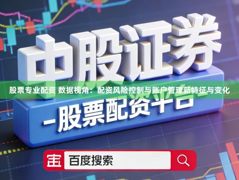 股票专业配资 数据视角：配资风险控制与账户管理新特征与变化