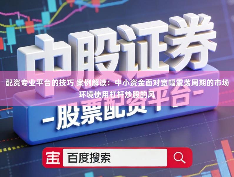 配资专业平台的技巧 案例解读：中小资金面对宽幅震荡周期的市场环境使用杠杆炒股的风