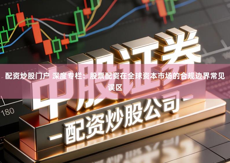 配资炒股门户 深度专栏：股票配资在全球资本市场的合规边界常见误区