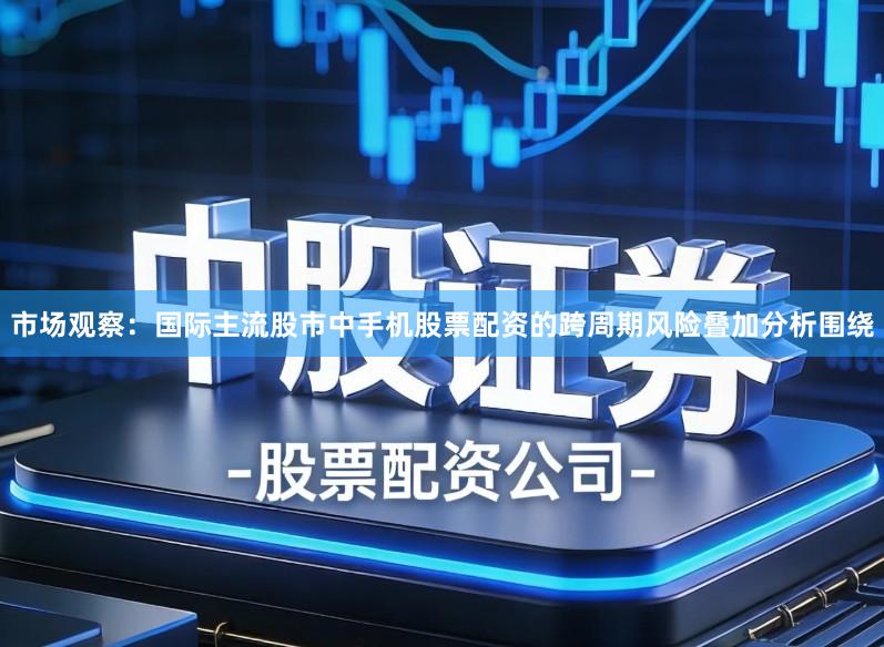 市场观察：国际主流股市中手机股票配资的跨周期风险叠加分析围绕