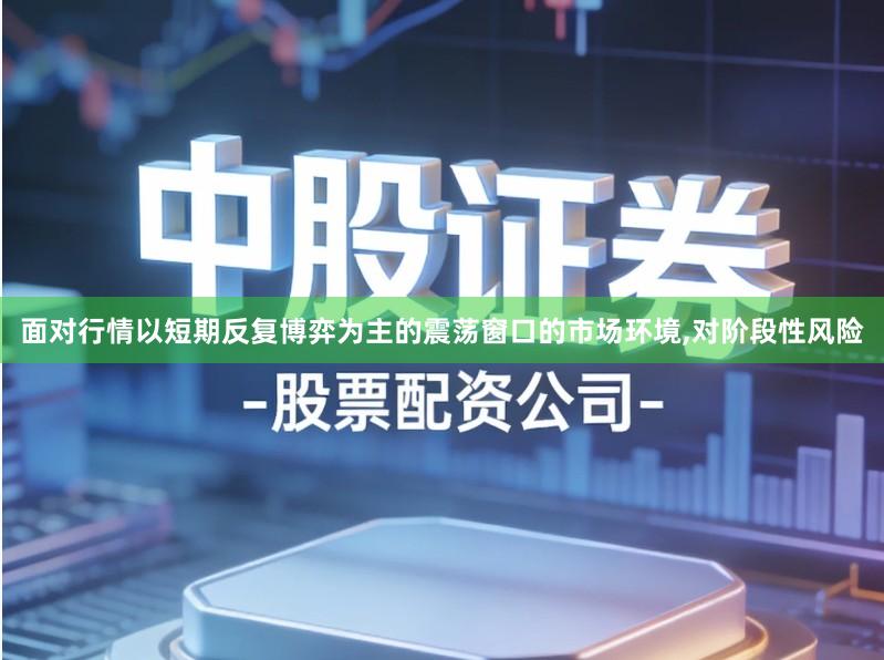 面对行情以短期反复博弈为主的震荡窗口的市场环境,对阶段性风险